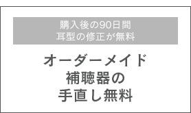 購入後の90日間耳型の修正が無料 オーダーメイド補聴器の手直し無料